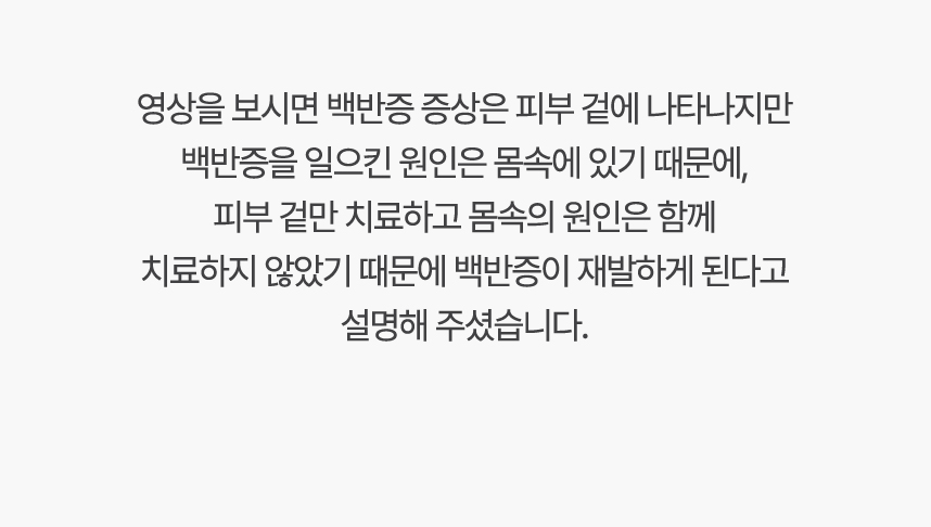 영상을 보시면 백반증 증상은 피부 겉에 나타나지만 백반증 일으킨 원인은 몸속에 있기 때문에, 겉만 치료하고 몸속의 원인은 함께 치료하지 않았기 때문에 백반증이 재발하게 된다고 설명 해주셨습니다.