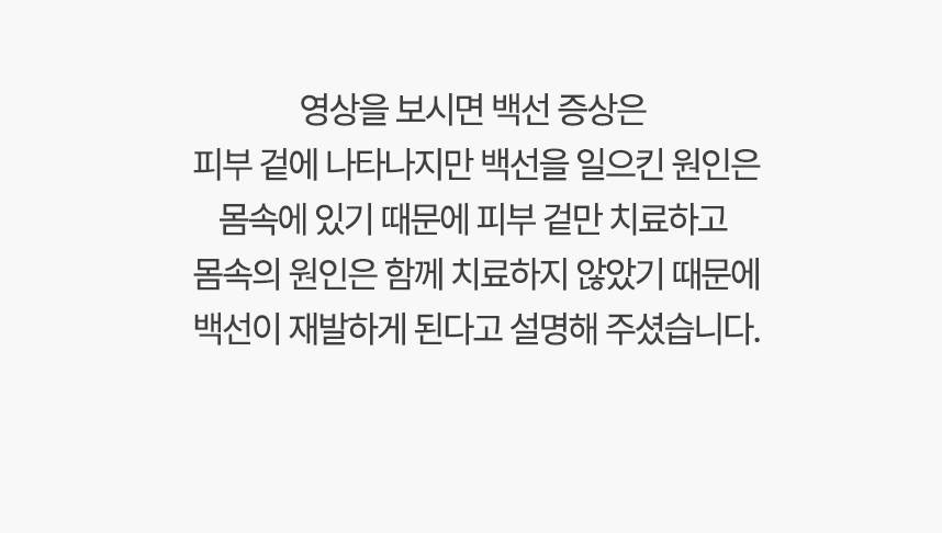 영상을 보시면 백선 증상은 피부 겉에 나타나지만 백선을 일으킨 원인은 몸속에 있기 때문에, 겉만 치료하고 몸속의 원인은 함께 치료하지 않았기 때문에 백선이 재발하게 된다고 설명 해주셨습니다.