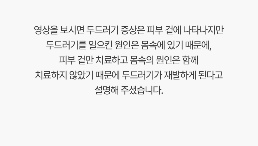 영상을 보시면 두드러기 증상은 피부 겉에 나타나지만 두드러기를 일으킨 원인은 몸속에 있기 대문에, 겉만 치료하고 몸속의 원인은 함께 치료하지 않았기 때문에 두드러기가 재발하게 된다고 설명 해주셨습니다.