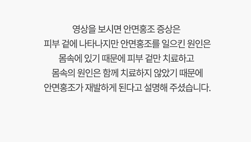 영상을 보시면 안면홍조 증상은 피부 겉에 나타나지만 안면홍조를 일으킨 원인은 몸속에 있기 때문에, 겉만 치료하고 몸속의 원인은 함께 치료하지 않았기 때문에 안면홍조가 재발하게 된다고 설명 해주셨습니다.