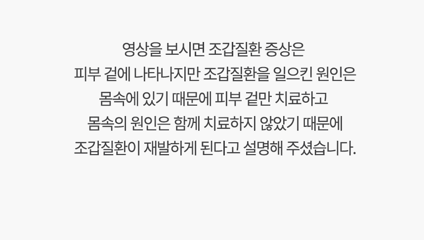 영상을 보시면 조갑질환 증상은 피부 겉에 나타나지만 조갑질환을 일으킨 원인은 몸속에 있기 때문에, 겉만 치료하고 몸속의 원인은 함께 치료하지 않았기 때문에 조갑질환이 재발하게 된다고 설명 해주셨습니다.