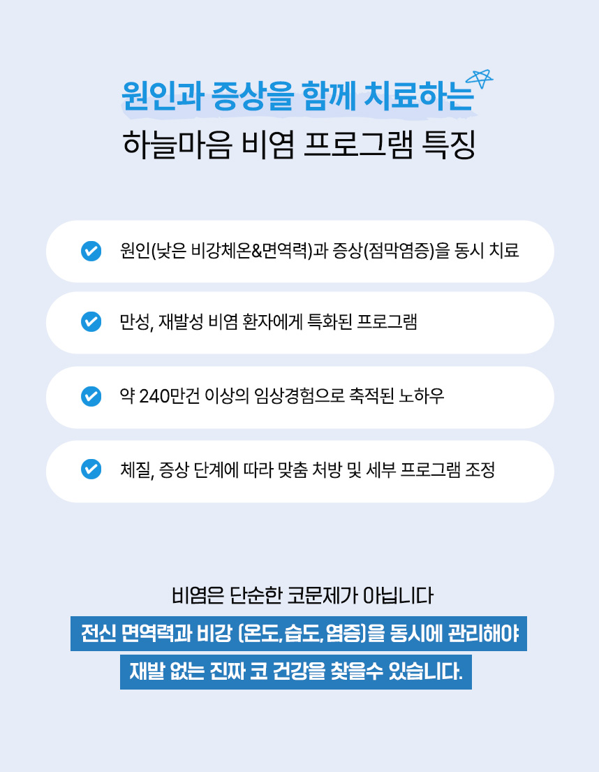 원인과 증상을 함께 치료하는 하늘마음 비염 프로그램 특징 : 원인(낮은 비강체온&면역력)과
증상(점막염증)을 동시 치료, 만성, 재발성 비염 환자에게 특화된 프로그램, 약 240만건 이상의 임상경험으로 축적된 노하우, 체질, 증상 단계에 따라 맞춤 처방 및 세부 프로그램 조정